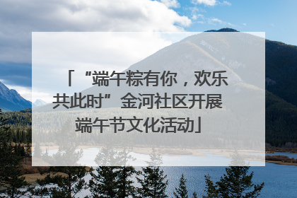 “端午粽有你，欢乐共此时”金河社区开展端午节文化活动