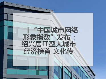 “中国城市网络形象指数”发布：绍兴居Ⅱ型大城市经济榜首 文化传播独具特色