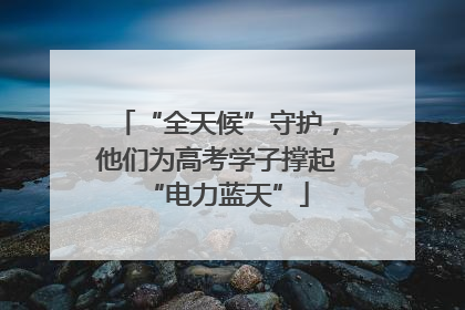 “全天候”守护，他们为高考学子撑起“电力蓝天”