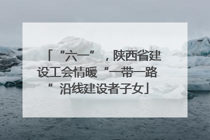 “六一”，陕西省建设工会情暖“一带一路”沿线建设者子女