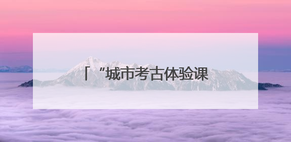 “城市考古体验课堂”端午“开课”