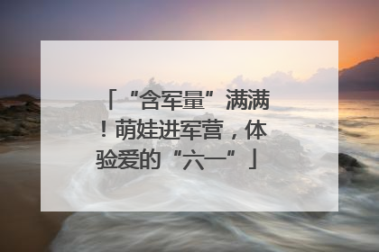 “含军量”满满！萌娃进军营，体验爱的“六一”