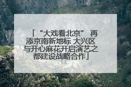 “大戏看北京” 再添京南新地标 大兴区与开心麻花开启演艺之都建设战略合作