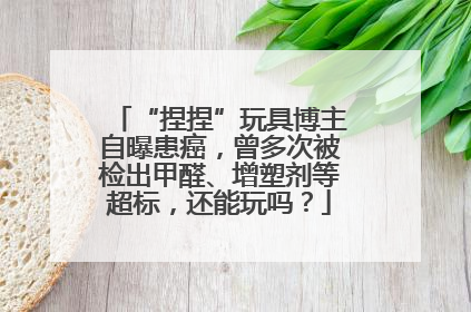 “捏捏”玩具博主自曝患癌，曾多次被检出甲醛、增塑剂等超标，还能玩吗？