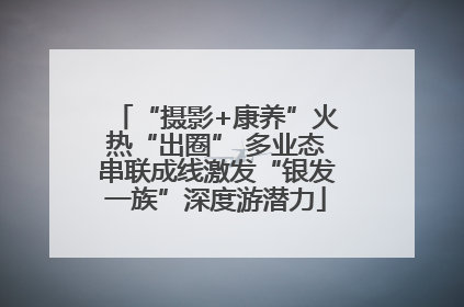 “摄影+康养”火热“出圈” 多业态串联成线激发“银发一族”深度游潜力