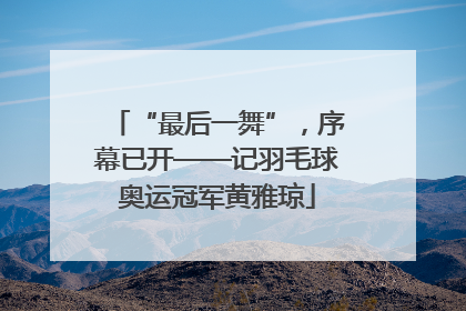 “最后一舞”，序幕已开——记羽毛球奥运冠军黄雅琼