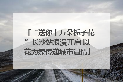 “送你十万朵栀子花”长沙站浪漫开启 以花为媒传递城市温情