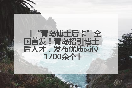 “青岛博士后卡”全国首发！青岛招引博士后人才，发布优质岗位1700余个