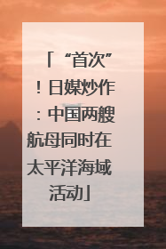 “首次”！日媒炒作：中国两艘航母同时在太平洋海域活动