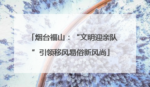 烟台福山：“文明迎亲队”引领移风易俗新风尚