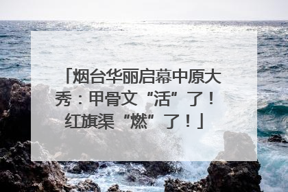 烟台华丽启幕中原大秀：甲骨文“活”了！红旗渠“燃”了！