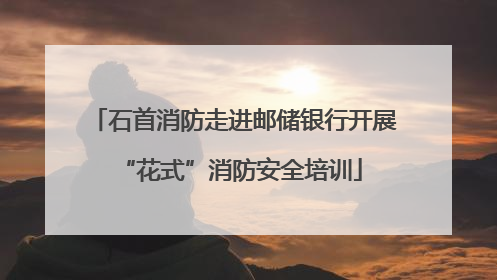 石首消防走进邮储银行开展 “花式”消防安全培训