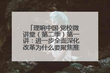 理响中国·党校微讲堂（第二季）第一讲：进一步全面深化改革为什么要聚焦推进中国式现代化