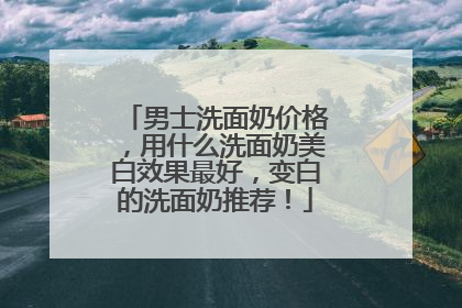 男士洗面奶价格，用什么洗面奶美白效果最好，变白的洗面奶推荐！