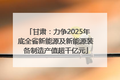 甘肃：力争2025年底全省新能源及新能源装备制造产值超千亿元