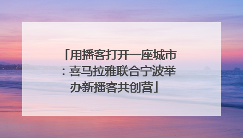 用播客打开一座城市：喜马拉雅联合宁波举办新播客共创营