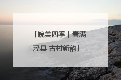 皖美四季｜春满泾县 古村新韵