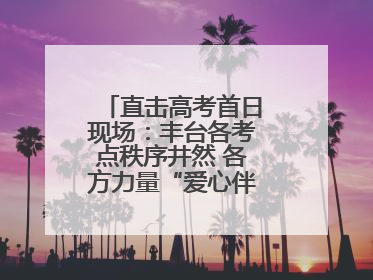 直击高考首日现场：丰台各考点秩序井然 各方力量“爱心伴考”服务考生