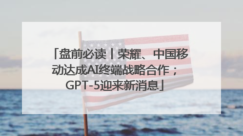 盘前必读丨荣耀、中国移动达成AI终端战略合作；GPT-5迎来新消息