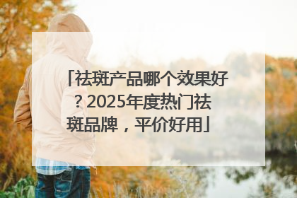 祛斑产品哪个效果好？2025年度热门祛斑品牌，平价好用