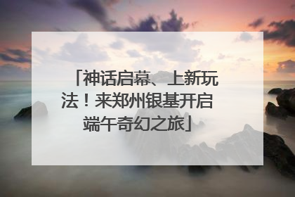 神话启幕、上新玩法！来郑州银基开启端午奇幻之旅