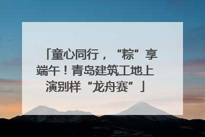 童心同行，“粽”享端午！青岛建筑工地上演别样“龙舟赛”