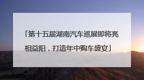 第十五届湖南汽车巡展即将亮相益阳，打造年中购车盛宴