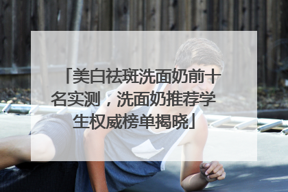 美白祛斑洗面奶前十名实测，洗面奶推荐学生权威榜单揭晓