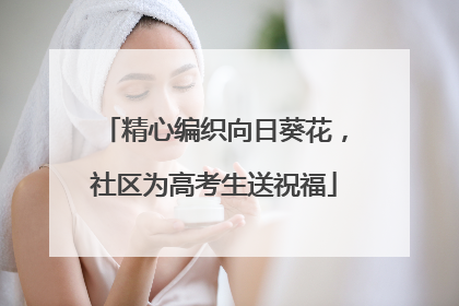 精心编织向日葵花，社区为高考生送祝福