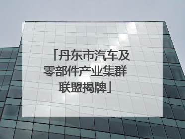 丹东市汽车及零部件产业集群联盟揭牌