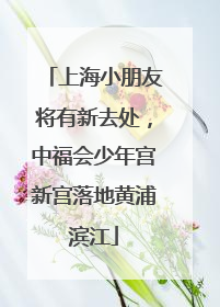 上海小朋友将有新去处，中福会少年宫新宫落地黄浦滨江