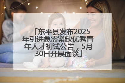 东平县发布2025年引进急需紧缺优秀青年人才初试公告，5月30日开展面谈