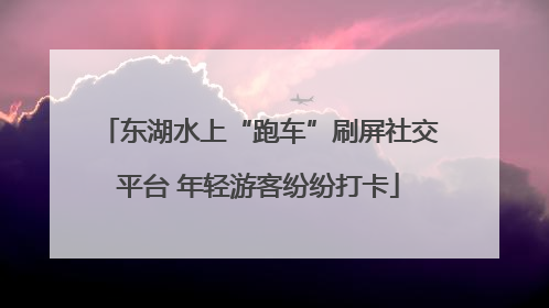 东湖水上“跑车”刷屏社交平台 年轻游客纷纷打卡