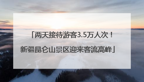 两天接待游客3.5万人次！新疆昆仑山景区迎来客流高峰
