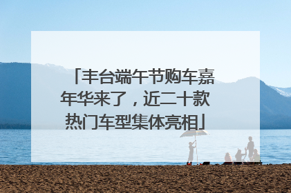 丰台端午节购车嘉年华来了，近二十款热门车型集体亮相