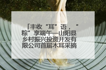 丰收“耳”语，“粽”享端午—山阳县乡村振兴投资开发有限公司首届木耳采摘活动盛大启幕