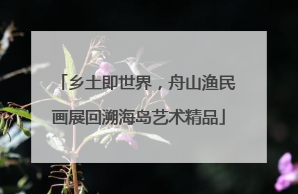 乡土即世界，舟山渔民画展回溯海岛艺术精品