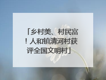 乡村美、村民富！人和镇清河村获评全国文明村
