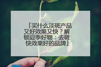 买什么淡斑产品又好效果又快？解锁夏季好物：去斑快效果好的品牌
