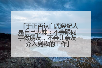 于正否认白鹿经纪人是自己表妹：不会跟同事做朋友，不会让亲友介入到我的工作