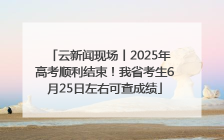 云新闻现场丨2025年高考顺利结束！我省考生6月25日左右可查成绩
