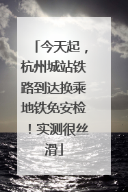 今天起，杭州城站铁路到达换乘地铁免安检！实测很丝滑