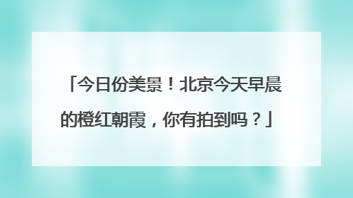 今日份美景！北京今天早晨的橙红朝霞，你有拍到吗？
