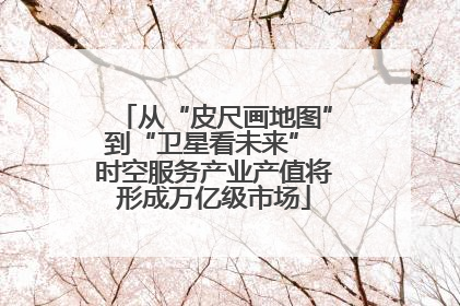 从“皮尺画地图”到“卫星看未来” 时空服务产业产值将形成万亿级市场
