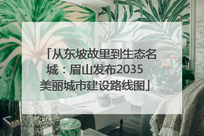 从东坡故里到生态名城：眉山发布2035美丽城市建设路线图