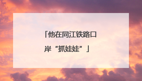 他在同江铁路口岸“抓娃娃”