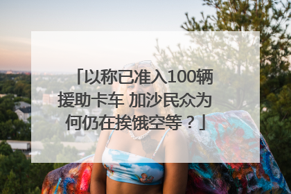 以称已准入100辆援助卡车 加沙民众为何仍在挨饿空等？