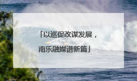 以巡促改谋发展，南乐融媒谱新篇