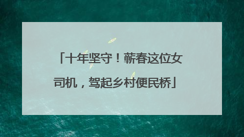 十年坚守！蕲春这位女司机，驾起乡村便民桥