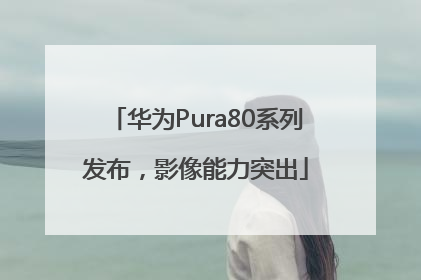 华为Pura80系列发布，影像能力突出